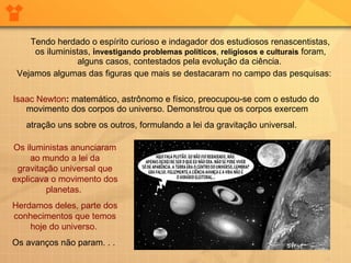 Tendo herdado o espírito curioso e indagador dos estudiosos renascentistas, os iluministas,  i nvestigando problemas políticos ,  religiosos e culturais  foram, alguns casos, contestados pela evolução da ciência.  Vejamos algumas das figuras que mais se destacaram no campo das pesquisas:  Isaac Newton :  matemático, astrônomo e físico, preocupou-se com o estudo do movimento dos corpos do universo. Demonstrou que os corpos exercem atração uns sobre os outros, formulando a lei da gravitação universal.   Os iluministas anunciaram ao mundo a lei da gravitação universal que explicava o movimento dos planetas.  Herdamos deles, parte dos conhecimentos que temos hoje do universo.   Os avanços não param. . .  