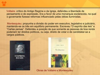 Voltaire:   crítico do Antigo Regime e da Igreja, defendeu a liberdade de pensamento e de expressão. Era a favor de uma monarquia esclarecida, na qual o governante fizesse reformas influenciado pelas idéias iluministas.        Montesquieu:  propunha a divisão do poder em executivo, legislativo e judiciário, mantendo-se os três em equilíbrio permanente. Escreveu “O espírito das leis” e “Cartas persas”. Defendeu a posição de que somente as pessoas de boa renda poderiam ter direitos políticos, ou seja, direito de votar e de candidatar-se a cargos públicos.  Obras de Voltaire e Montesquieu 