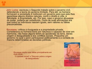   John Locke:   escreveu o Segundo tratado sobre o governo civil, defendendo a teoria do governo limitado. Para ele, os homens formavam a sociedade e instituíam um governo para que este lhes garantisse alguns direitos naturais, como o direito à vida, à felicidade, à propriedade, etc. Por isso, caso o governo abusasse do poder, poderia ser substituído. Outra de suas afirmações era que todos os indivíduos nascem iguais, sem valores ou idéias preconcebidas.  Rousseau:  criticou a burguesia e a propriedade privada. Considerava os homens bons por natureza e capazes de viver em harmonia, não fosse alguns terem se apoderado da terra, dando origem à desigualdade e aos conflitos sociais. Propunha um governo no qual o povo participasse politicamente e a vontade da maioria determinasse as decisões políticas.        Rousseau expôs suas idéias principalmente em duas obras:  “ O contrato social” e “Discurso sobre a origem da desigualdade.”   