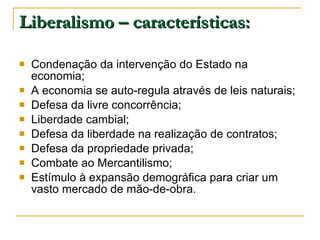 Liberalismo – características: Condenação da intervenção do Estado na economia; A economia se auto-regula através de leis naturais; Defesa da livre concorrência; Liberdade cambial; Defesa da liberdade na realização de contratos; Defesa da propriedade privada; Combate ao Mercantilismo; Estímulo à expansão demográfica para criar um vasto mercado de mão-de-obra. 