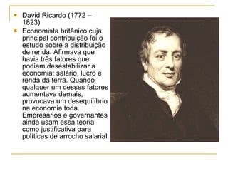 David Ricardo (1772 – 1823) Economista britânico cuja principal contribuição foi o estudo sobre a distribuição de renda. Afirmava que havia três fatores que podiam desestabilizar a economia: salário, lucro e renda da terra. Quando qualquer um desses fatores aumentava demais, provocava um desequilíbrio na economia toda. Empresários e governantes ainda usam essa teoria como justificativa para políticas de arrocho salarial. 