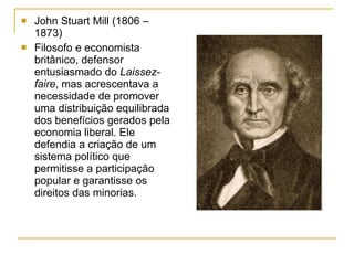 John Stuart Mill (1806 – 1873) Filosofo e economista britânico, defensor entusiasmado do  Laissez-faire , mas acrescentava a necessidade de promover uma distribuição equilibrada dos benefícios gerados pela economia liberal. Ele defendia a criação de um sistema político que permitisse a participação popular e garantisse os direitos das minorias. 