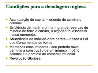 Condições para a decolagem inglesa Acumulação de capital – oriundo do comércio colonial; Existência de matéria-prima – grande reservas de minério de ferro e carvão, o algodão foi essencial nesse momento; Abundância de mão-de-obra barata – desde a Lei dos Cercamentos de terras Mercados consumidores - seu poderio naval permitiu a construção de um imenso império colonial e o domínio do comércio mundial. Revolução Gloriosa 