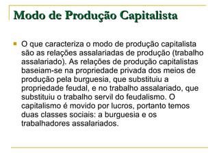 Modo de Produção Capitalista O que caracteriza o modo de produção capitalista são as relações assalariadas de produção (trabalho assalariado). As relações de produção capitalistas baseiam-se na propriedade privada dos meios de produção pela burguesia, que substituiu a propriedade feudal, e no trabalho assalariado, que substituiu o trabalho servil do feudalismo. O capitalismo é movido por lucros, portanto temos duas classes sociais: a burguesia e os trabalhadores assalariados.  