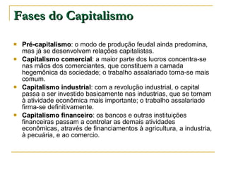 Fases do Capitalismo Pré-capitalismo : o modo de produção feudal ainda predomina, mas já se desenvolvem relações capitalistas.  Capitalismo comercial : a maior parte dos lucros concentra-se nas mãos dos comerciantes, que constituem a camada hegemônica da sociedade; o trabalho assalariado torna-se mais comum.  Capitalismo industrial : com a revolução industrial, o capital passa a ser investido basicamente nas industrias, que se tornam à atividade econômica mais importante; o trabalho assalariado firma-se definitivamente.  Capitalismo financeiro : os bancos e outras instituições financeiras passam a controlar as demais atividades econômicas, através de financiamentos à agricultura, a industria, à pecuária, e ao comercio.    