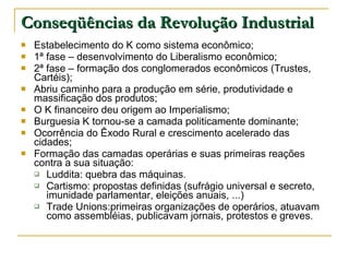 Conseqüências da Revolução Industrial Estabelecimento do K como sistema econômico; 1ª fase – desenvolvimento do Liberalismo econômico; 2ª fase – formação dos conglomerados econômicos (Trustes, Cartéis); Abriu caminho para a produção em série, produtividade e massificação dos produtos; O K financeiro deu origem ao Imperialismo; Burguesia K tornou-se a camada politicamente dominante; Ocorrência do Êxodo Rural e crescimento acelerado das cidades; Formação das camadas operárias e suas primeiras reações contra a sua situação: Luddita: quebra das máquinas. Cartismo: propostas definidas (sufrágio universal e secreto, imunidade parlamentar, eleições anuais, ...) Trade Unions:primeiras organizações de operários, atuavam como assembléias, publicavam jornais, protestos e greves. 