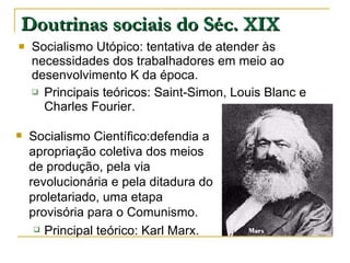 Doutrinas sociais do Séc. XIX Socialismo Utópico: tentativa de atender às necessidades dos trabalhadores em meio ao desenvolvimento K da época. Principais teóricos: Saint-Simon, Louis Blanc e Charles Fourier. Socialismo Científico:defendia a apropriação coletiva dos meios de produção, pela via revolucionária e pela ditadura do proletariado, uma etapa provisória para o Comunismo. Principal teórico: Karl Marx. 
