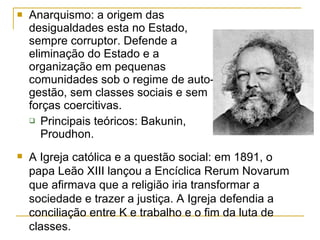 Anarquismo: a origem das desigualdades esta no Estado, sempre corruptor. Defende a eliminação do Estado e a organização em pequenas comunidades sob o regime de auto-gestão, sem classes sociais e sem forças coercitivas. Principais teóricos: Bakunin, Proudhon. A Igreja católica e a questão social: em 1891, o papa Leão XIII lançou a Encíclica Rerum Novarum que afirmava que a religião iria transformar a sociedade e trazer a justiça. A Igreja defendia a conciliação entre K e trabalho e o fim da luta de classes. 