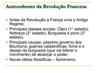 Antecedentes da Revolução Francesa Antes da Revolução a França vivia o Antigo Regime; Principais classes sociais: Clero (1° estado), Nobreza (2° estado), Burguesia e povo (3° estado). Principais causas: péssimo governo dos Bourbons; guerras catastróficas; fome e o desejo da burguesia (que vai liderar o movimento) de alcançar o poder. Novas idéias filosóficas – Iluminismo. 