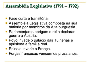 Assembléia Legislativa (1791 – 1792) Fase curta e transitória. Assembléia Legislativa composta na sua maioria por membros da Alta burguesia. Parlamentares obrigam o rei a declarar guerra à Áustria. Povo invade o palácio das Tulherias e aprisiona a família real. Prússia invade a França. Forças francesas vencem os prussianos. 