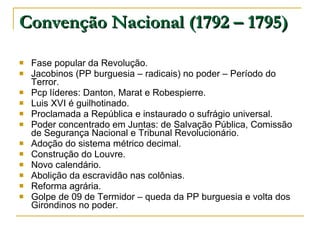 Convenção Nacional (1792 – 1795) Fase popular da Revolução. Jacobinos (PP burguesia – radicais) no poder – Período do Terror. Pcp líderes: Danton, Marat e Robespierre. Luis XVI é guilhotinado. Proclamada a República e instaurado o sufrágio universal. Poder concentrado em Juntas: de Salvação Pública, Comissão de Segurança Nacional e Tribunal Revolucionário. Adoção do sistema métrico decimal. Construção do Louvre. Novo calendário. Abolição da escravidão nas colônias. Reforma agrária. Golpe de 09 de Termidor – queda da PP burguesia e volta dos Girondinos no poder. 
