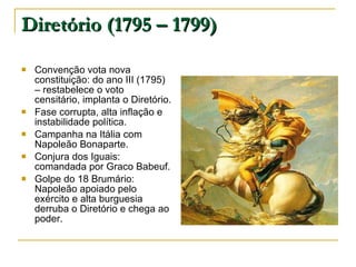 Diretório (1795 – 1799) Convenção vota nova constituição: do ano III (1795) – restabelece o voto censitário, implanta o Diretório. Fase corrupta, alta inflação e instabilidade política. Campanha na Itália com Napoleão Bonaparte. Conjura dos Iguais: comandada por Graco Babeuf. Golpe do 18 Brumário: Napoleão apoiado pelo exército e alta burguesia derruba o Diretório e chega ao poder. 