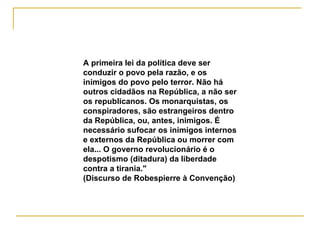 A   primeira lei da política deve ser conduzir o povo pela razão, e os inimigos do povo pelo terror. Não há outros cidadãos na República, a não ser os republicanos. Os monarquistas, os conspiradores, são estrangeiros dentro da República, ou, antes, inimigos. É necessário sufocar os inimigos internos e externos da República ou morrer com ela... O governo revolucionário é o despotismo (ditadura) da liberdade contra a tirania." (Discurso de Robespierre à Convenção)   