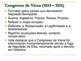Congresso de Viena (1814 – 1815) Formado pelos países que derrubaram Napoleão Bonaparte. Áustria, Inglaterra, França, Rússia, Prússia. Refazer o mapa europeu. Defendia: a Restauração; a Legitimidade e a Solidariedade. Reprimir revoluções liberais, portanto conservador. Vale destacar que o Congresso de Viena foi interrompido momentaneamente devido a fuga de Napoleão de Elba, retomado após a derrota em Waterloo. 