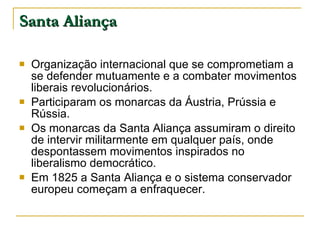 Santa Aliança Organização internacional que se comprometiam a se defender mutuamente e a combater movimentos liberais revolucionários. Participaram os monarcas da Áustria, Prússia e Rússia. Os monarcas da Santa Aliança assumiram o direito de intervir militarmente em qualquer país, onde despontassem movimentos inspirados no liberalismo democrático. Em 1825 a Santa Aliança e o sistema conservador europeu começam a enfraquecer. 