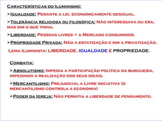 Características do Iluminismo:   Igualdade:  Perante a lei, economicamente desigual. Tolerância religiosa ou filosófica:  Não interessava ou era, mas sim o que tinha. Liberdade:  Pessoas livres = a Mercado consumidor. Propriedade Privada:  Não a estatização e sim a privatização.   Lema Iluminista: LIBERDADE,  IGUALDADE  E  PROPRIEDADE .   Combatia: Absolutismo:  Impedia a participação política da burguesia, impedindo a realização dos seus ideais. Mercantilismo:  Prejudicial a Livre iniciativa (o mercantilismo controla a economia) Poder da Igreja:  Não permitia a liberdade de pensamento.   