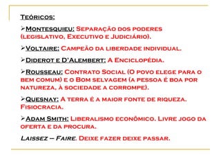 Teóricos: Montesquieu:  Separação dos poderes (legislativo, Executivo e Judiciário). Voltaire:  Campeão da liberdade individual.  Diderot e D’Alembert:  A Enciclopédia. Rousseau:  Contrato Social (O povo elege para o bem comum) e o Bom selvagem (a pessoa é boa por natureza, à sociedade a corrompe). Quesnay:  A terra é a maior fonte de riqueza. Fisiocracia. Adam Smith:  Liberalismo econômico. Livre jogo da oferta e da procura.  Laissez – Faire . Deixe fazer deixe passar.   