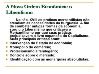 A Nova Ordem Econômica: o Liberalismo No séc. XVIII as práticas mercantilistas não atendiam as necessidades da burguesia. A fim de combater antigas formas da economia, surgiu o Liberalismo que criticava o Mercantilismo por que suas práticas prejudicavam a livre expansão do Capitalismo. Suas principais críticas eram: Intervenção do Estado na economia; Monopólio do comércio; Protecionismo alfandegário; Controle sobre o mercado; Identificação com as monarquias absolutistas. 