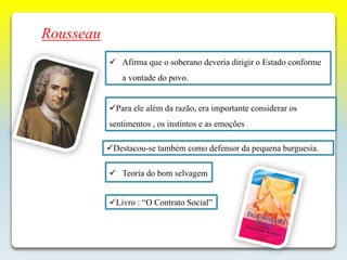 Rousseau
 Afirma que o soberano deveria dirigir o Estado conforme
a vontade do povo.
 Teoria do bom selvagem
Para ele além da razão, era importante considerar os
sentimentos , os instintos e as emoções
Destacou-se também como defensor da pequena burguesia.
Livro : “O Contrato Social”
 