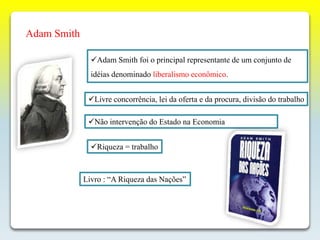 Adam Smith
Adam Smith foi o principal representante de um conjunto de
idéias denominado liberalismo econômico.
Não intervenção do Estado na Economia
Livre concorrência, lei da oferta e da procura, divisão do trabalho
Riqueza = trabalho
Livro : “A Riqueza das Nações”
 