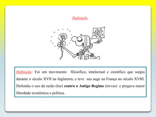 Definição: Foi um movimento filosófico, intelectual e científico que surgiu
durante o século XVII na Inglaterra, e teve seu auge na França no século XVIII.
Defendia o uso da razão (luz) contra o Antigo Regime (trevas) e pregava maior
liberdade econômica e política.
Definição
 