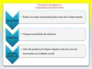 Principais Concepções ou
Características do Iluminismo
Racionalismo
• Ênfase na razão esclarecida pelas Luzes do Conhecimento.
Naturalismo
• Crença na perfeição da natureza.
Igualdade
perante a lei
• Alei não poderia privilegiar alguém com base em seu
nascimento ou condição social.
 