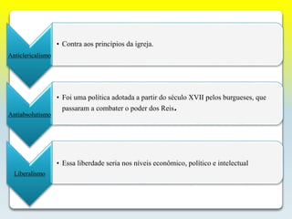 Anticlericalismo
• Contra aos princípios da igreja.
Antiabsolutismo
• Foi uma política adotada a partir do século XVII pelos burgueses, que
passaram a combater o poder dos Reis.
Liberalismo
• Essa liberdade seria nos níveis econômico, político e intelectual
 