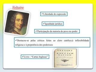 Voltaire
Destacou-se pelas críticas feitas ao clero católico,à inflexibilidade
religiosa e à prepotência dos poderosos
Igualdade jurídica
Liberdade de expressão
Participação da maioria do povo no poder
Livro : “Cartas Inglesas”
 