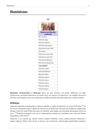 Iluminismo

1

Iluminismo
[1]

História da filosofia
ocidental
Pré-socráticos
Filosofia antiga
Filosofia medieval
Filosofia renascentista
Filosofia do século XVII
Iluminismo
Filosofia do século XIX
Filosofia do século XX
Filosofia Pós-Moderna
Filosofia Contemporânea
Veja também:
Filosofia oriental
Filosofia babilônica
Filosofia indiana
Filosofia iraniana
Filosofia chinesa
Filosofia coreana
Filosofia islâmica
Filosofia judaica

Iluminismo, Esclarecimento ou Ilustração (deriva do latim iluminare, em alemão Aufklärung, em inglês
Enlightenment, em italiano Illuminismo, em francês Siècle des Lumières ou illuminisme e em espanhol Ilustración)
são termos que designam um dos mais importantes e prolíficos períodos da história intelectual e cultural ocidental.

Definição
Ainda que importantes contemporâneos venham ressaltando as origens do Iluminismo no século XVII tardio,[2] não
há consenso abrangente quanto à datação do início da era do Iluminismo. Boa parte dos acadêmicos simplesmente
utilizam o início do século XVIII como marco de referência, aproveitando a já consolidada denominação Século das
Luzes . [3] O término do período é, por sua vez, habitualmente assinalado em coincidência com o início das Guerras
Napoleônicas (1804-1815).[4]
Iluminismo é um conceito que sintetiza diversas tradições filosóficas, sociais, políticas,correntes intelectuais e
atitudes religiosas. Pode-se falar mesmo em diversos micro-iluminismos, diferenciando especificidades temporais,

 