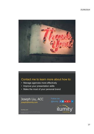 25/09/2014 
27 
Photo credit: Ryan McGuire 
Contact me to learn more about how to: 
• Manage agencies more effectively 
• Improve your presentation skills 
• Make the most of your personal brand 
Joseph Liu, ACC 
joseph@ilumity.com @ilumity 
Follow me . . . 
ilumity.com 
Copyright 
© 
2014 
by 
Joseph 
Liu, 
Ilumity® 
Coaching. 
All 
Rights 
Reserved. 
 