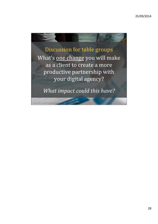 25/09/2014 
28 
Discussion 
for 
table 
groups 
What’s 
one 
change 
you 
will 
make 
as 
a 
client 
to 
create 
a 
more 
productive 
partnership 
with 
your 
digital 
agency? 
What 
impact 
could 
this 
have? 
Photo credit: Creative Commons, Waag Society 
