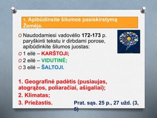 O Naudodamiesi vadovėlio 172-173 p.
paryškinti tekstu ir dirbdami porose,
apibūdinkite šilumos juostas:
O 1 eilė – KARŠTOJI;
O 2 eilė – VIDUTINĖ;
O 3 eilė – ŠALTOJI.
1. Geografinė padėtis (pusiaujas,
atogrąžos, poliaračiai, ašigaliai);
2. Klimatas;
3. Priežastis.
1. Apibūdinsite šilumos pasiskirstymą
Žemėje.
Prat. sąs. 25 p., 27 užd. (3,
5)
 