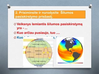 O Veiksnys lemiantis šilumos pasiskirstymą
yra - ...
O Kuo arčiau pusiaujo, tuo ....
O Kuo toliau nuo pusiaujo, tuo ....
2. Prisiminsite ir nurodysite Šilumos
pasiskirstymo priežastį.
 