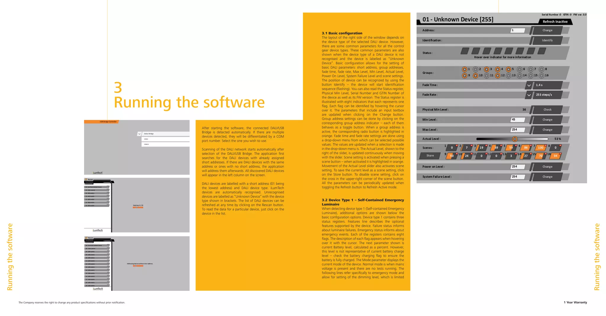 3	
Running the software
1 Year WarrantyThe Company reserves the right to change any product specifications without prior notification.
After starting the software, the connected DALI/USB
Bridge is detected automatically. If there are multiple
devices detected, they will be differentiated by a COM
port number. Select the one you wish to use.
Scanning of the DALI network starts automatically after
selection of the DALI/USB Bridge. The application first
searches for the DALI devices with already assigned
short addresses. If there are DALI devices with the same
address or ones with no short address, the application
will address them afterwards. All discovered DALI devices
will appear in the left column on the screen.
DALI devices are labelled with a short address (01 being
the lowest address) and DALI device type. iLumTech
devices are automatically recognised. Unrecognised
devices are labelled as “Unknown Device” with the device
type shown in brackets. The list of DALI devices can be
refreshed at any time by clicking on the Rescan button.
To read the data for a particular device, just click on the
device in the list.
Runningthesoftware
Runningthesoftware
3.1 Basic configuration
The layout of the right side of the window depends on
the device type of the selected DALI device. However,
there are some common parameters for all the control
gear device types. These common parameters are also
shown when the device type of a DALI device is not
recognised and the device is labelled as “Unknown
Device”. Basic configuration allows for the setting of
basic DALI parameters: short address, group addresses,
fade time, fade rate, Max Level, Min Level, Actual Level,
Power On Level, System Failure Level and scene settings.
The position of device can be recognized by using the
button Identify – the device will start identification
sequence (flashing). You can also read the Status register,
Physical Min Level, Serial Number and GTIN Number of
the device as well as its FW version. The Status register is
illustrated with eight indicators that each represents one
flag. Each flag can be identified by hovering the cursor
over it. The parameters that include an input textbox
are updated when clicking on the Change button.
Group address settings can be done by clicking on the
corresponding group address indicator – each of them
behaves as a toggle button. When a group address is
active, the corresponding radio button is highlighted in
orange. Fade time and fade rate settings are done using
a drop-down menu from which can be selected possible
values. The values are updated when a selection is made
in the drop-down menu is. The Actual Level, shown to the
right of the slider, is updated continuously when moving
with the slider. Scene setting is activated when pressing a
scene button – when activated it is highlighted in orange.
Movement of the Actual Level slider also activates scene
setting. To save the current level as a scene setting, click
on the Store button. To disable scene setting, click on
the cross in the upper-right corner of the scene button.
All the parameters can be periodically updated when
toggling the Refresh button to Refresh Active mode.
3.2 Device Type 1 – Self-Contained Emergency
Luminaire
When detecting device type 1 (Self-contained Emergency
Luminaire), additional options are shown below the
basic configuration options. Device type 1 contains three
status registers. Features line describes the optional
features supported by the device. Failure status informs
about luminaire failures. Emergency status informs about
emergency events. Each of the registers contains eight
flags. The description of each flag appears when hovering
over it with the cursor. The next parameter shown is
current Battery level, calculated as a percent. However,
this level is not representative of current battery charge
level – check the battery charging flag to ensure the
battery is fully charged. The Mode parameter displays the
current mode of the device. Normal mode is when mains
voltage is present and there are no tests running. The
following lines refer specifically to emergency mode and
allow for setting of the dimming level, which is limited
 