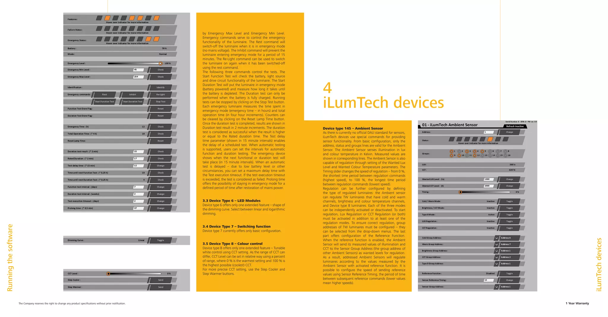 1 Year WarrantyThe Company reserves the right to change any product specifications without prior notification.
by Emergency Max Level and Emergency Min Level.
Emergency commands serve to control the emergency
functionality of the luminaire. The Rest command will
switch-off the luminaire when it is in emergency mode
(no mains voltage). The Inhibit command will prevent the
luminaire entering emergency mode for a period of 15
minutes. The Re-Light command can be used to switch
the luminaire on again when it has been switched-off
using the rest command.
The following three commands control the tests. The
Start Function Test will check the battery, light source
and drive circuit functionality of the luminaire. The Start
Duration Test will put the luminaire in emergency mode
(battery powered) and measure how long it takes until
the battery is depleted. The Duration test can only be
performed when the battery is fully charged. Running
tests can be stopped by clicking on the Stop Test button.
Each emergency luminaire measures the time spent in
emergency mode (emergency time – in hours) and total
operation time (in four hour increments). Counters can
be cleared by clicking on the Reset Lamp Time button.
Once the duration test is completed, results are shown in
Duration test result in 2 minute increments. The duration
test is considered as successful when the result is higher
or equal to the Rated duration time. The Test delay
time parameter (shown in 15 minute intervals) enables
the delay of a scheduled test. When automatic testing
is supported, users can set the intervals for automatic
function and duration testing. The emergency device
shows when the next functional or duration test will
take place (in 15 minute intervals). When an automatic
test is delayed – due to low battery level or other
circumstances, you can set a maximum delay time with
the Test execution timeout. If the test execution timeout
is exceeded, the test is considered as failed. Prolong time
offers the possibility of staying in emergency mode for a
defined period of time after restoration of mains power.
3.3 Device Type 6 – LED Modules
Device type 6 offers only one extended feature – shape of
the dimming curve. Select between linear and logarithmic
dimming.
3.4 Device Type 7 – Switching function
Device type 7 currently offers only basic configuration.
3.5 Device Type 8 – Colour control
Device type 8 offers only one extended feature – Tunable
white control using CCT setting. As the range of CCT can
differ, CCT Level can be set in relative way using a percent
of range, where 0 % is the warmest setting and 100 % is
the highest possible (coolest) CCT.
For more precise CCT setting, use the Step Cooler and
Step Warmer buttons.
Runningthesoftware
iLumTechdevices
4
iLumTech devices
Device type 145 – Ambient Sensor
As there is currently no official DALI standard for sensors,
iLumTech devices use special commands for providing
sensor functionality. From basic configuration, only the
address, status and groups lines are valid for the Ambient
Sensor. The Ambient Sensor senses illumination in lux
and colour temperature in Kelvin. Measured values are
shown in corresponding lines. The Ambient Sensor is also
capable of regulation through setting of the Wanted Lux
Level and Wanted Colour Temperature parameters. The
Timing slider changes the speed of regulation – from 0 %,
the shortest time period between regulation commands
(highest speed), to 100 %, the longest time period
between regulation commands (lowest speed).
Regulation can be further configured by defining
the type of regulated luminaires: the Ambient sensor
can regulate TW luminaires that have cold and warm
channels, brightness and colour temperature channels,
and Device type 8 luminaires. Each of the three modes
can be independently activated or deactivated. To start
regulation, Lux Regulation or CCT Regulation (or both)
must be activated in addition to at least one of the
regulation modes. To ensure correct regulation, group
addresses of TW luminaires must be configured – they
can be selected from the drop-down menus. The last
part offers configuration of the Reference Function.
When the reference function is enabled, the Ambient
Sensor will send its measured values of illumination and
CCT to the Sensor Group Address (the group address of
other Ambient Sensors) as wanted levels for regulation.
As a result, addressed Ambient Sensors will regulate
luminaires according to the values measured by the
Ambient Sensor with activated reference function. It is
possible to configure the speed of sending reference
values using Sensor Reference Timing, the period of time
between subsequent reference commands (lower values
mean higher speeds).
 