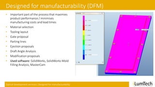 Optical development services| Designed for manufacturability
Designed for manufacturability (DFM)
• Important part of the process that maximies
product performance / minimises
manufacturing costs and lead times
• Material selection
• Tooling layout
• Gate proposal
• Parting lines
• Ejection proposals
• Draft Angle Analysis
• Modification proposals
• Used software: SolidWorks, SolidWorks Mold
Filling Analysis, MasterCam
 
