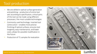 Optical development services| Tool production
Tool production
• We are skilled in optical surface generation
and polishing – production of entire tool
sets according to specification, critical parts
of the tool can be made using different
processes / the most suitable technologies
• Commonly used technology: inserted tool
contsruction – enables more precise
finishing of optical surfaces; ensures tool
longevity, easy maintenance, and lower
costs; allows for possible modification in
the future
• Production of T1 samples for evaluation
 