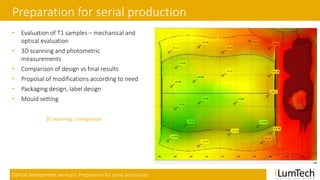Optical development services| Preparation for serial production
Preparation for serial production
• Evaluation of T1 samples – mechanical and
optical evaluation
• 3D scanning and photometric
measurements
• Comparison of design vs final results
• Proposal of modifications according to need
• Packaging design, label design
• Mould setting
3D scanning / comparison
 