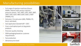 Optical development services| Manufacturing possibilities
Manufacturing possibilities
• Full range of injection machines (Krauss
Maffei, Haitian) with various injection
pressure classes: 50T, 100T, 120T, 160T, 180T,
260T, 320T, 420T, 480T, 630T, 950T, 2700T
(PMMA, PC)
• Extrusion / Co-extrusion (ABS, PMMA, PC,
Acryl, satinated)
• Seal application (Sonderhoff – EDF)
• From small optical parts to big plastic
products
• Precision quality checking
• OEM packaging based on customer
requirements
• Fast production
• Attractive price level
 