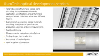 Optical development services| iLumTech optical development services
iLumTech optical development services
• Tailored design of luminaire optical parts
according to customer requirements,
application specifications, and/or luminaire
design – lenses, reflectors, refractors, diffusers,
louvres
• Evaluation of appropriate optical materials
according to application specifications,
production volumes, and price requirements
• Rapid prototyping
• Measurements, evaluations, simulations
• Tooling design, tool production
• Production of the final parts
• Optical system optimisation
 