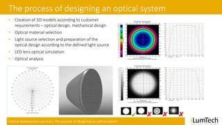 Optical development services| The process of designing an optical system
The process of designing an optical system
• Creation of 3D models according to customer
requirements – optical design, mechanical design
• Optical material selection
• Light source selection and preparation of the
optical design according to the defined light source
• LED lens optical simulation
• Optical analysis
 