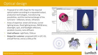 Optical development services| Optical design
Optical design
• Proposal of an LIDC shape for the required
optical system according to a requested output,
production technologies, manufacturing
possibilities, and the mechanical design of the
luminaire – reflectors, lenses, refractors
• Areas of expertise: street LED lenses, tunnel
lighting lenses, flood lighting lenses, PAR38 lenss;
downlight, spot, and floodlight reflectors;
parabolic louvres; nano-diffusers
• Used software: LightTools / DIALux
• Output for customer: proposed LIDC in LDT, IES,
and pdf format, and as a DIALux file
 