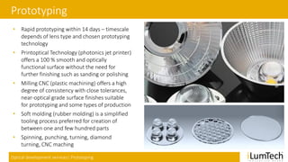 Optical development services| Prototyping
Prototyping
• Rapid prototyping within 14 days – timescale
depends of lens type and chosen prototyping
technology
• Printoptical Technology (photonics jet printer)
offers a 100 % smooth and optically
functional surface without the need for
further finishing such as sanding or polishing
• Milling CNC (plastic machining) offers a high
degree of consistency with close tolerances,
near-optical grade surface finishes suitable
for prototyping and some types of production
• Soft molding (rubber molding) is a simplified
tooling process preferred for creation of
between one and few hundred parts
• Spinning, punching, turning, diamond
turning, CNC maching
 