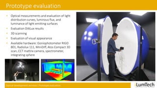 Optical development services| Prototype evaluation
Prototype evaluation
• Optical measurements and evaluation of light
distribution curves, luminous flux, and
luminance of light emitting surfaces
• Evaluation DIALux results
• 3D scanning
• Evaluation of visual appearance
• Available hardware: Goniophotometer RIGO
801, Radiolux 111, MiniDiff, Atos Compact 3D
scan, CCT mattrix camera, spectrometer,
integrating sphere
 