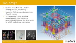 Optical development services| Prototyping of Lens
Tool design
• Selection of a suitable tool – injection
molding, extrusion, soft molding
• Evaluation of tolerances, and establishment
of quality metrics
• Tool design supported by MoldFlow
analyses to verify expected process
performance and optimise tool construction
for reliable product mass-manufacture
 