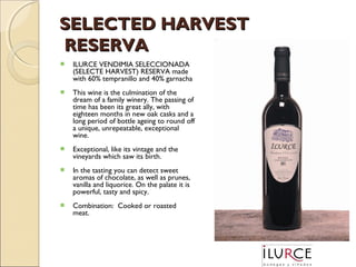 SELECTED HARVEST
RESERVA


ILURCE VENDIMIA SELECCIONADA
(SELECTE HARVEST) RESERVA made
with 60% tempranillo and 40% garnacha



This wine is the culmination of the
dream of a family winery. The passing of
time has been its great ally, with
eighteen months in new oak casks and a
long period of bottle ageing to round off
a unique, unrepeatable, exceptional
wine.



Exceptional, like its vintage and the
vineyards which saw its birth.



In the tasting you can detect sweet
aromas of chocolate, as well as prunes,
vanilla and liquorice. On the palate it is
powerful, tasty and spicy.



Combination: Cooked or roasted
meat.

 