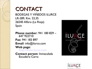 CONTACT
BODEGAS Y VIÑEDOS ILURCE
LR-289, Km. 23,35
26540 Alfaro (La Rioja)
Spain
Phone number: 941 180 829 –
647 922710
Fax: 941 183 897
Email: info@ilurce.com
Web page:
http://www.ilurce.com
Contact person: Inmaculada
Escudero Carra

 