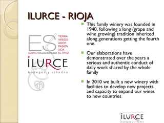 ILURCE - RIOJA


This family winery was founded in
1940, following a long (grape and
wine growing) tradition inherited
along generations getting the fourth
one.



Our elaborations have
demonstrated over the years a
serious and authentic conduct of
daily work shared by the whole
family



In 2010 we built a new winery with
facilities to develop new projects
and capacity to expand our wines
to new countries

 