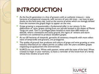 INTRODUCTION









As the fourth generation in a line of growers with an authentic treasure – sixty
hectares of exceptional vineyards, with terroirs of very old vines – we have to give
thanks to this land every day. Land as the source of wines which are lovingly tended
from the moment the grapes begin to appear on the vine.
Grape growing is unquestionably a fundamental pillar in our winery. In the
elaboration of wine, grapes coming from our parcels located in the slopes of Monte
Yerga are used. This is a privileged place located at more than 600 meters of
altitude, where a limestone and stony ground, the rigors of winters and warm
summers are combined to produce excellent grapes.
At our 60 hectares of vineyards, garnacha of centenary vineyards with more select
clons of tempranillo and graciano, are protagonist.
The quality of ground, low produces and culture of grape and wine growing or wine
industry inherited of our olders permit us collect over the years excellent grapes
respecting scrupulousment this environment.
ILURCE are our wines. Wines with passion, wines with the taste of the land. Wines
created to linger in your memory, to leave a reminder of the know-how of a family
whose lives revolve around wine

 