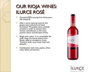 OUR RIOJA WINES:
ILURCE ROSÉ


Garnacha100% coming from thirty-yearold vineyards



After a strict maturity control, the
grapes were selected and hand
harvested. The grapes were carefully
pressed in order to achieve their
utmost contribution to the must,
precise colour and the best arome.



Bright pink colour. It is remarkable the
wide range of aromas shown from
flower petal to strawberry, fruits.
Tasting is wide, very fruity, fresh and
pleasant



Combination with rices, pastes, white
meat, fishes and starters.

 
